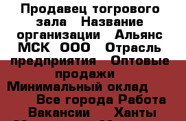 Продавец тогрового зала › Название организации ­ Альянс-МСК, ООО › Отрасль предприятия ­ Оптовые продажи › Минимальный оклад ­ 30 000 - Все города Работа » Вакансии   . Ханты-Мансийский,Мегион г.